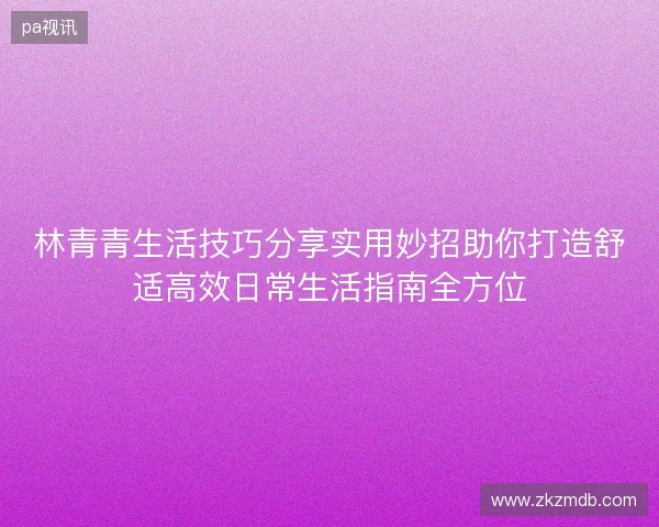林青青生活技巧分享实用妙招助你打造舒适高效日常生活指南全方位