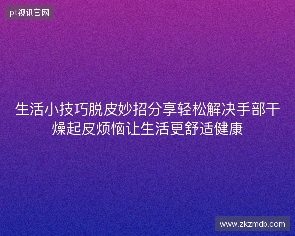 生活小技巧脱皮妙招分享轻松解决手部干燥起皮烦恼让生活更舒适健康
